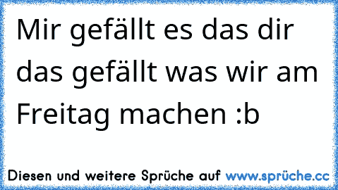 Mir gefällt es das dir das gefällt was wir am Freitag machen :b