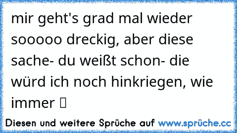 mir geht's grad mal wieder sooooo dreckig, aber diese sache- du weißt schon- die würd ich noch hinkriegen, wie immer ツ