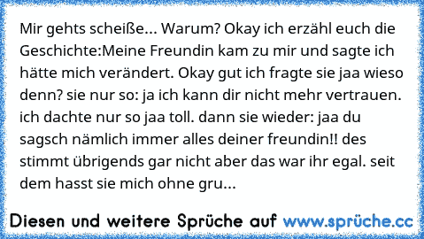 Mir gehts scheiße... Warum? Okay ich erzähl euch die Geschichte:
Meine Freundin kam zu mir und sagte ich hätte mich verändert. Okay gut ich fragte sie jaa wieso denn? sie nur so: ja ich kann dir nicht mehr vertrauen. ich dachte nur so jaa toll. dann sie wieder: jaa du sagsch nämlich immer alles deiner freundin!! des stimmt übrigends gar nicht aber das war ihr egal. seit dem hasst sie mich ohne gru...