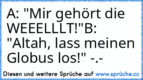 A: "Mir gehört die WEEELLLT!"
B: "Altah, lass meinen Globus los!" -.-