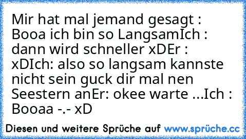 Mir hat mal jemand gesagt : Booa ich bin so Langsam
Ich : dann wird schneller xD
Er : xD
Ich: also so langsam kannste nicht sein guck dir mal nen Seestern an
Er: okee warte ...
Ich : Booaa -.- xD