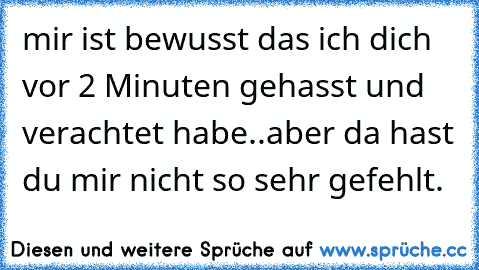 mir ist bewusst das ich dich vor 2 Minuten gehasst und verachtet habe..aber da hast du mir nicht so sehr gefehlt.