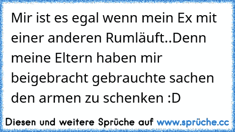 Mir ist es egal wenn mein Ex mit einer anderen Rumläuft..
Denn meine Eltern haben mir beigebracht gebrauchte sachen den armen zu schenken :D