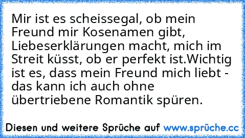 Mir ist es scheissegal, ob mein Freund mir Kosenamen gibt, Liebeserklärungen macht, mich im Streit küsst, ob er perfekt ist.
Wichtig ist es, dass mein Freund mich liebt - das kann ich auch ohne übertriebene Romantik spüren.