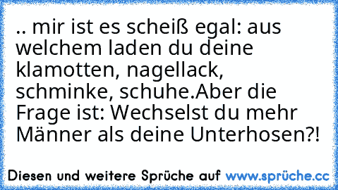 .. mir ist es scheiß egal: aus welchem laden du deine klamotten, nagellack, schminke, schuhe.
Aber die Frage ist: Wechselst du mehr Männer als deine Unterhosen?!