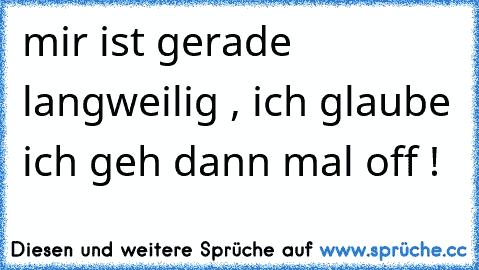 mir ist gerade langweilig , ich glaube ich geh dann mal off !