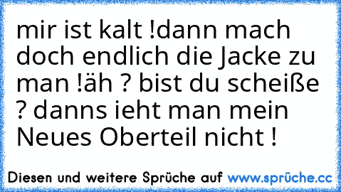 mir ist kalt !
dann mach doch endlich die Jacke zu man !
äh ? bist du scheiße ? danns ieht man mein Neues Oberteil nicht ! ♥