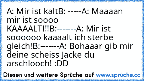 A: Mir ist kalt
B: -----
A: Maaaan mir ist soooo KAAAALT!!!
B:-------
A: Mir ist soooooo kaaaalt ich sterbe gleich!
B:-------
A: Bohaaar gib mir deine scheiss Jacke du arschlooch! :DD