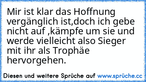 Mir ist klar das Hoffnung vergänglich ist,
doch ich gebe nicht auf ,
kämpfe um sie und werde vielleicht also Sieger mit ihr als Trophäe hervorgehen.