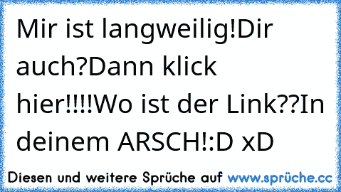 Mir ist langweilig!
Dir auch?
Dann klick hier!!!!
Wo ist der Link??
In deinem ARSCH!
:D xD