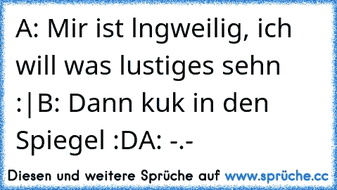 A: Mir ist lngweilig, ich will was lustiges sehn :|
B: Dann kuk in den Spiegel :D
A: -.-