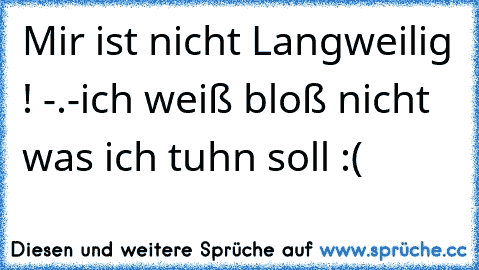 Mir ist nicht Langweilig ! -.-
ich weiß bloß nicht was ich tuhn soll :(