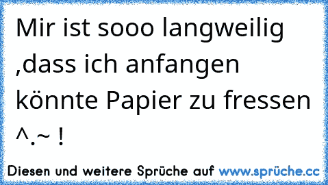 Mir ist sooo langweilig ,dass ich anfangen könnte Papier zu fressen ^.~ !