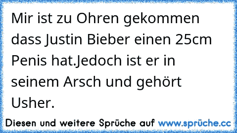 Mir ist zu Ohren gekommen dass Justin Bieber einen 25cm Penis hat.
Jedoch ist er in seinem Arsch und gehört Usher.