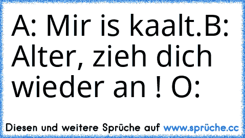 A: Mir is kaalt.
B: Alter, zieh dich wieder an ! O: