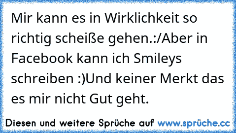 Mir kann es in Wirklichkeit so richtig scheiße gehen.:/
Aber in Facebook kann ich Smiley´s schreiben :)
Und keiner Merkt das es mir nicht Gut geht.