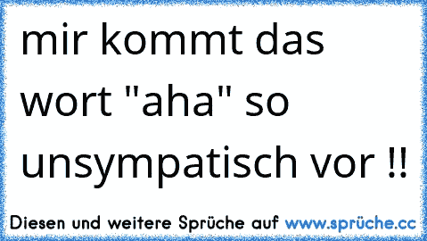 mir kommt das wort "aha" so unsympatisch vor !!