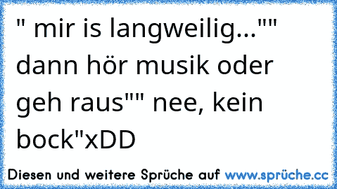 " mir is langweilig..."
" dann hör musik oder geh raus"
" nee, kein bock"
xDD