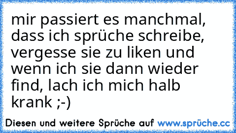 mir passiert es manchmal, dass ich sprüche schreibe, vergesse sie zu liken und wenn ich sie dann wieder find, lach ich mich halb krank ;-)