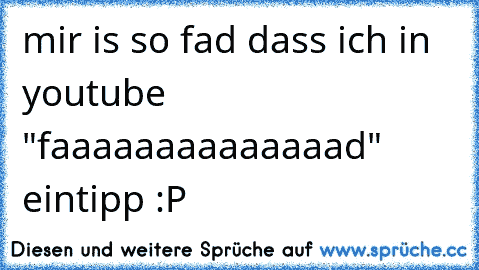 mir is so fad dass ich in youtube "faaaaaaaaaaaaaad" eintipp :P