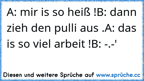 A: mir is so heiß !
B: dann zieh den pulli aus .
A: das is so viel arbeit !
B: -.-'