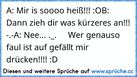 A: Mir is soooo heiß!!! :O
B: Dann zieh dir was kürzeres an!!! -.-
A: Nee... ._.
     Wer genauso faul ist auf gefällt mir drücken!!!! :D