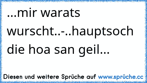 ...mir warats wurscht..-..hauptsoch die hoa san geil...