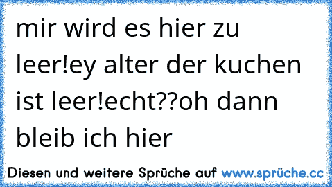 mir wird es hier zu leer!
ey alter der kuchen ist leer!
echt??oh dann bleib ich hier