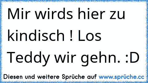 Mir wirds hier zu kindisch ! Los Teddy wir gehn. :D