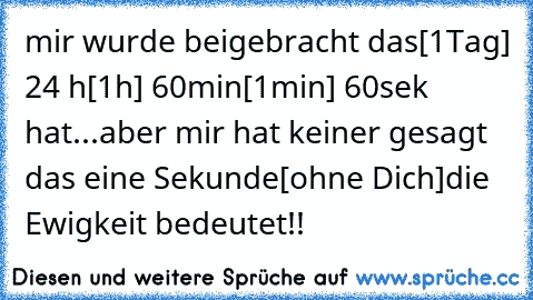 mir wurde beigebracht das
[1Tag] 24 h
[1h] 60min
[1min] 60sek hat...
aber mir hat keiner gesagt das eine Sekunde
[ohne Dich]
die Ewigkeit bedeutet!!