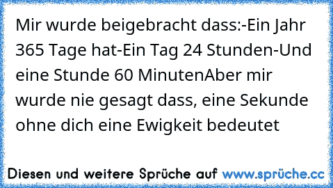 Mir wurde beigebracht dass:
-Ein Jahr 365 Tage hat
-Ein Tag 24 Stunden
-Und eine Stunde 60 Minuten
Aber mir wurde nie gesagt dass, eine Sekunde ohne dich eine Ewigkeit bedeutet