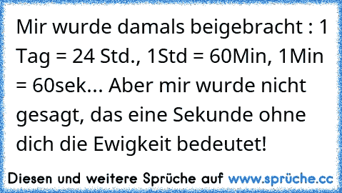 Mir wurde damals beigebracht : 1 Tag = 24 Std., 1Std = 60Min, 1Min = 60sek... Aber mir wurde nicht gesagt, das eine Sekunde ohne dich die Ewigkeit bedeutet!