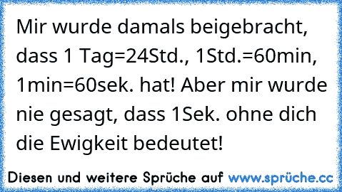 Mir wurde damals beigebracht, dass 1 Tag=24Std., 1Std.=60min, 1min=60sek. hat! Aber mir wurde nie gesagt, dass 1Sek. ohne dich die Ewigkeit bedeutet!