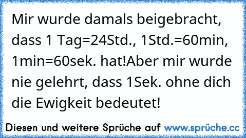 Mir wurde damals beigebracht, dass 1 Tag=24Std., 1Std.=60min, 1min=60sek. hat!
Aber mir wurde nie gelehrt, dass 1Sek. ohne dich die Ewigkeit bedeutet! ♥