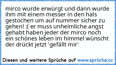 mirco wurde erwürgt und dann wurde ihm mit einem messer in den hals gestochen um auf nummer sicher zu gehen! :( er muss unheimliche angst gehabt haben jeder der mirco noch ein schönes leben im himmel wünscht der drückt jetzt 'gefällt mir'