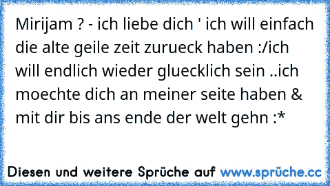 Mirijam ? - ich liebe dich ' ♥
ich will einfach die alte geile zeit zurueck haben :/
ich will endlich wieder gluecklich sein ..
ich moechte dich an meiner seite haben ♥
& mit dir bis ans ende der welt gehn :* ♥