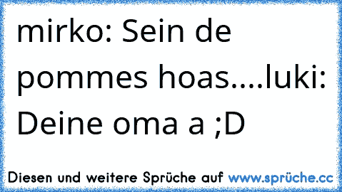 mirko: Sein de pommes hoas....
luki: Deine oma a ;D