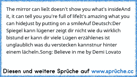 The mirror can lie
It doesn't show you what's inside
And it, it can tell you you're full of life
It's amazing what you can hide
Just by putting on a smile
Auf Deutsch:
Der Spiegel kann lügen
er zeigt dir nicht wie du wirklich bist
und er kann dir viele Lügen erzählen
es ist unglaublich was du verstecken kannst
nur hinter einem lächeln.
Song: Believe in me by Demi Lovato