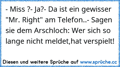 - Miss ?
- Ja?
- Da ist ein gewisser "Mr. Right" am Telefon..
- Sagen sie dem Arschloch: Wer sich so lange nicht meldet,hat verspielt!