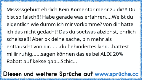 Misssssgeburt ehrlich Kein Komentar mehr zu dir!!! Du bist so falsch!!! Habe gerade was erfahren....Weißt du eigentlich wie dumm ich mir vorkomme? von dir hätte ich das nicht gedacht! Das du soetwas abziehst, ehrlich scheisse!!! Aber ok deine sache, bin mehr als enttäuscht von dir.......du behindertes kind...hättest miiiir ruhig......sagen können das es bei ALDI 20% Rabatt auf kekse gab...Schicke ...