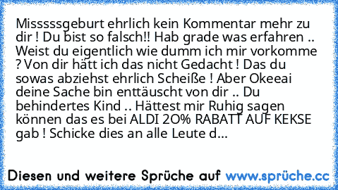 Misssssgeburt ehrlich kein Kommentar mehr zu dir ! Du bist so falsch!! Hab grade was erfahren .. Weist du eigentlich wie dumm ich mir vorkomme ? Von dir hätt ich das nicht Gedacht ! Das du sowas abziehst ehrlich Scheiße ! Aber Okeeai deine Sache bin enttäuscht von dir .. Du behindertes Kind .. Hättest mir Ruhig sagen können das es bei ALDI 2O% RABATT AUF KEKSE gab ! Schicke dies an alle Leute die ...