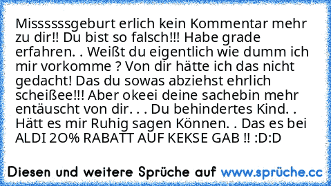 Missssssgeburt erlich kein Kommentar mehr zu dir!! Du bist so falsch!!! Habe grade erfahren. . Weißt du eigentlich wie dumm ich mir vorkomme ? Von dir hätte ich das nicht gedacht! Das du sowas abziehst ehrlich scheißee!!! Aber okeei deine sache
bin mehr entäuscht von dir. . . Du behindertes Kind. . Hätt es mir Ruhig sagen Können. . Das es bei ALDI 2O% RABATT AUF KEKSE GAB !! :D:D