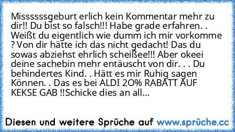 Missssssgeburt erlich kein Kommentar mehr zu dir!! Du bist so falsch!!! Habe grade erfahren. . Weißt du eigentlich wie dumm ich mir vorkomme ? Von dir hätte ich das nicht gedacht! Das du sowas abziehst ehrlich scheißee!!! Aber okeei deine sache
bin mehr entäuscht von dir. . . Du behindertes Kind. . Hätt es mir Ruhig sagen Können. . Das es bei ALDI 2O% RABATT AUF KEKSE GAB !!
Schicke dies an all...