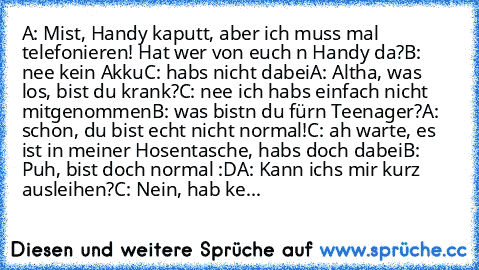 A: Mist, Handy kaputt, aber ich muss mal telefonieren! Hat wer von euch n Handy da?
B: nee kein Akku
C: habs nicht dabei
A: Altha, was los, bist du krank?
C: nee ich habs einfach nicht mitgenommen
B: was bistn du fürn Teenager?
A: schon, du bist echt nicht normal!
C: ah warte, es ist in meiner Hosentasche, habs doch dabei
B: Puh, bist doch normal :D
A: Kann ichs mir kurz ausleihen?
C: Nein, hab...