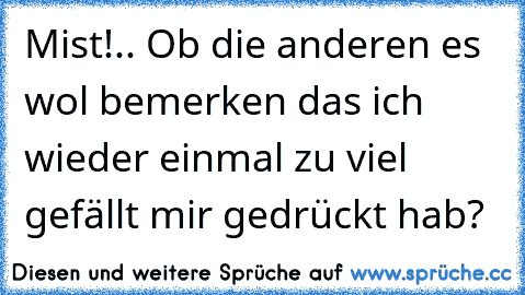 Mist!.. Ob die anderen es wol bemerken das ich wieder einmal zu viel gefällt mir gedrückt hab?