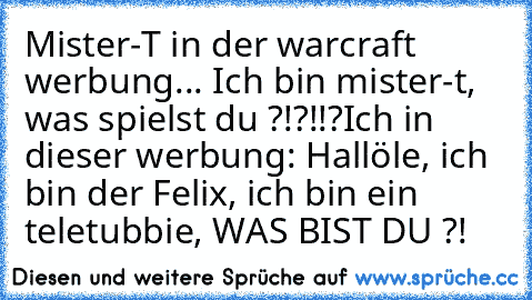 Mister-T in der warcraft werbung... Ich bin mister-t, was spielst du ?!?!!?
Ich in dieser werbung: Hallöle, ich bin der Felix, ich bin ein teletubbie, WAS BIST DU ?!