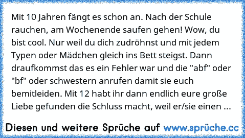 Mit 10 Jahren fängt es schon an. Nach der Schule rauchen, am Wochenende saufen gehen! Wow, du bist cool. Nur weil du dich zudröhnst und mit jedem Typen oder Mädchen gleich ins Bett steigst. Dann draufkommst das es ein Fehler war und die "abf" oder "bf" oder schwestern anrufen damit sie euch bemitleiden. Mit 12 habt ihr dann endlich eure große Liebe gefunden die Schluss macht, weil er/sie einen ...