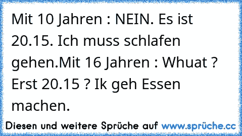 Mit 10 Jahren : NEIN. Es ist 20.15. Ich muss schlafen gehen.
Mit 16 Jahren : Whuat ? Erst 20.15 ? Ik geh Essen machen.