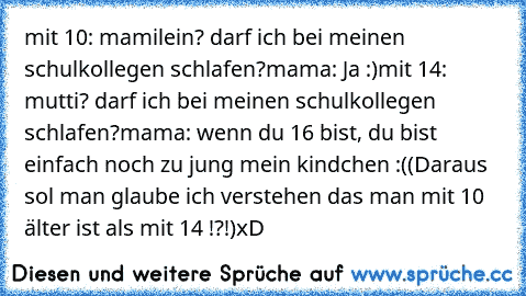 mit 10: mamilein? darf ich bei meinen schulkollegen schlafen?
mama: Ja :)
mit 14: mutti? darf ich bei meinen schulkollegen schlafen?mama: wenn du 16 bist, du bist einfach noch zu jung mein kindchen :(
(Daraus sol man glaube ich verstehen das man mit 10 älter ist als mit 14 !?!)
xD