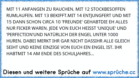 MIT 11 ANFANGEN ZU RAUCHEN. MIT 12 STOCKBESOFFEN RUMLAUFEN. MIT 13 BEKIFFT.
MIT 14 ENTJUNGFERT UND MIT 15 DANN SCHON CiRCA 10 'FREUNDE' GEHABT
DIE EH ALLES NUR FICKER WAREN. JEDE VON EUCH HEISST 'UNIQUE' UND 'PERFECTION'
UND NATÜRLICH DER ENGEL UNTER 1000 HUREN. DABEI MERKT IHR GAR NICHT DASS
IHR ALLE GLEICH SEIHT UND KEINE EINZIGE VON EUCH EIN ENGEL IST. IHR HABT
MIT 14 AM ENDE DES SCHULJAHRES...